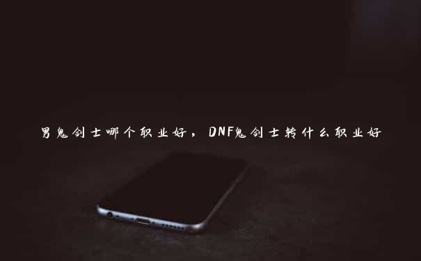 男鬼剑士哪个职业好，DNF鬼剑士转什么职业好