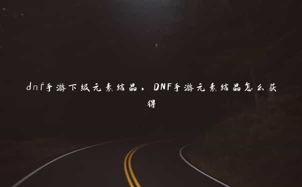 dnf手游下级元素结晶，DNF手游元素结晶怎么获得