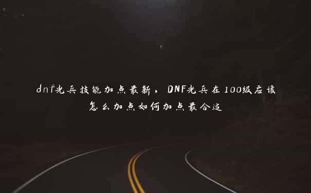 dnf光兵技能加点最新，DNF光兵在100级应该怎么加点如何加点最合适