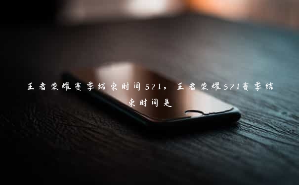 王者荣耀赛季结束时间s21，王者荣耀s21赛季结束时间是