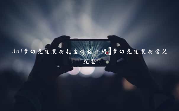 dnf梦幻克隆装扮礼盒价格介绍_梦幻克隆装扮套装礼盒