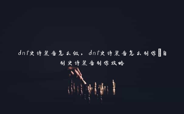 dnf史诗装备怎么做，dnf史诗装备怎么制作_自制史诗装备制作攻略